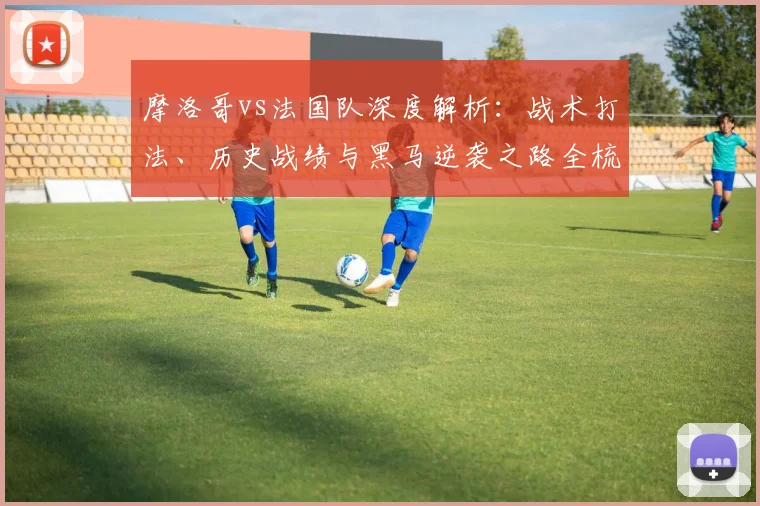 摩洛哥vs法国队深度解析:战术打法、历史战绩与黑马逆袭之路全梳理
