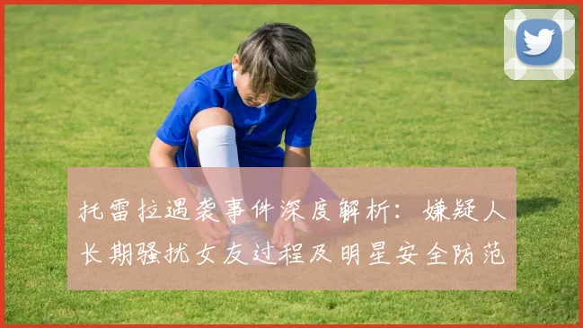 托雷拉遇袭事件深度解析:嫌疑人长期骚扰女友过程及明星安全防范指南