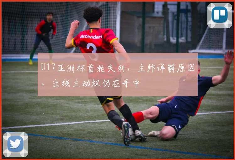 U17亚洲杯首轮失利，主帅详解原因，出线主动权仍在手中