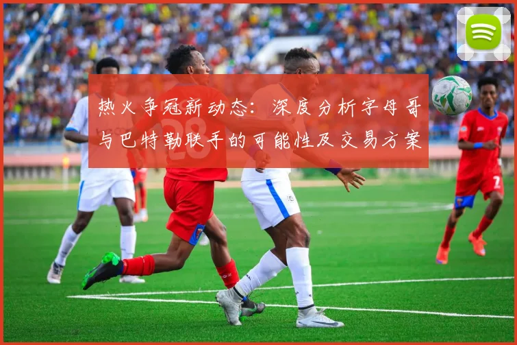 热火争冠新动态：深度分析字母哥与巴特勒联手的可能性及交易方案