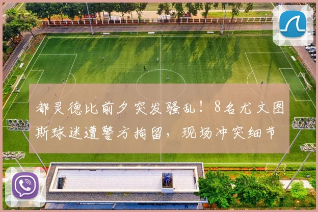 都灵德比前夕突发骚乱!8名尤文图斯球迷遭警方拘留,现场冲突细节曝光