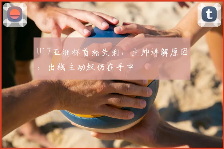U17亚洲杯首轮失利,主帅详解原因,出线主动权仍在手中