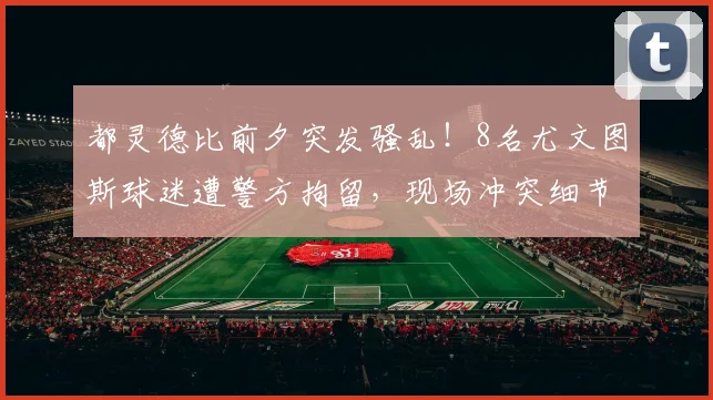都灵德比前夕突发骚乱！8名尤文图斯球迷遭警方拘留，现场冲突细节曝光